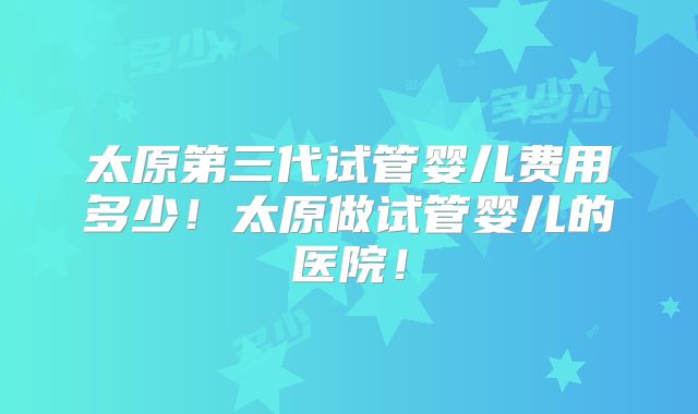 太原第三代试管婴儿费用多少！太原做试管婴儿的医院！