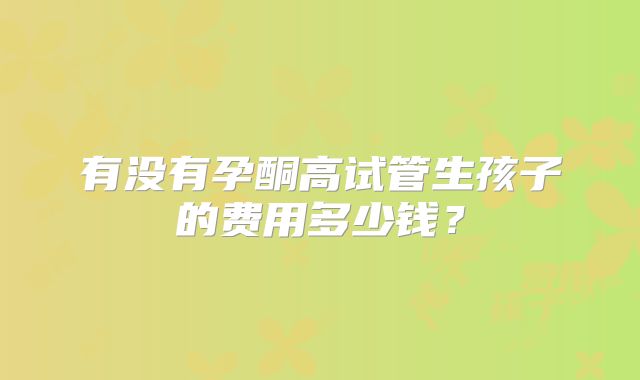 有没有孕酮高试管生孩子的费用多少钱?