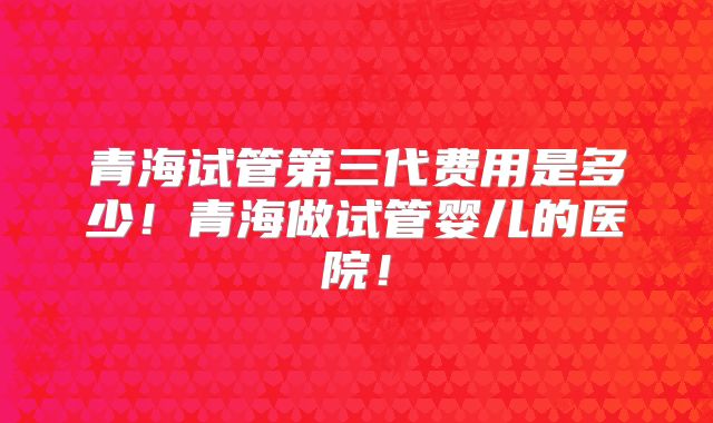 青海试管第三代费用是多少！青海做试管婴儿的医院！