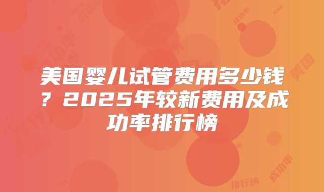 美国婴儿试管费用多少钱？2025年较新费用及成功率排行榜
