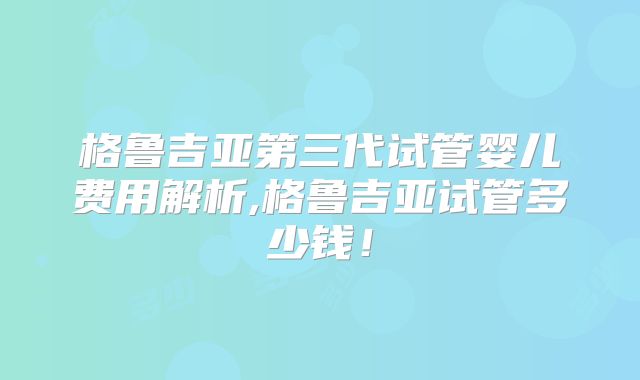 格鲁吉亚第三代试管婴儿费用解析,格鲁吉亚试管多少钱！