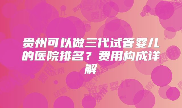 贵州可以做三代试管婴儿的医院排名？费用构成详解