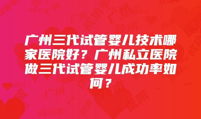 广州三代试管婴儿技术哪家医院好?广州私立医院做三代试管婴儿成功率如何?