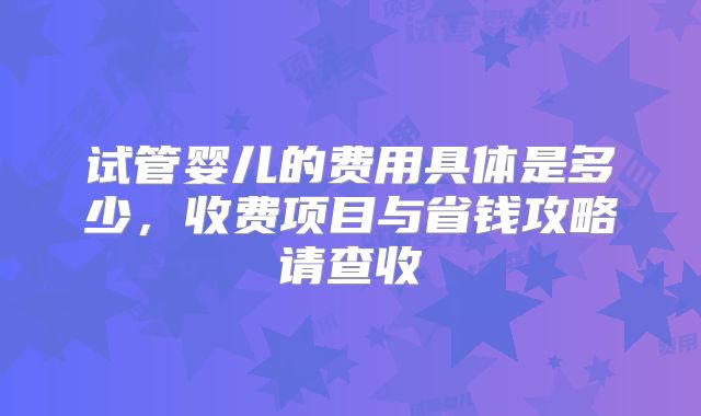 试管婴儿的费用具体是多少，收费项目与省钱攻略请查收