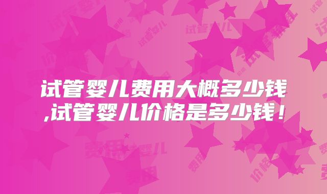 试管婴儿费用大概多少钱,试管婴儿价格是多少钱！