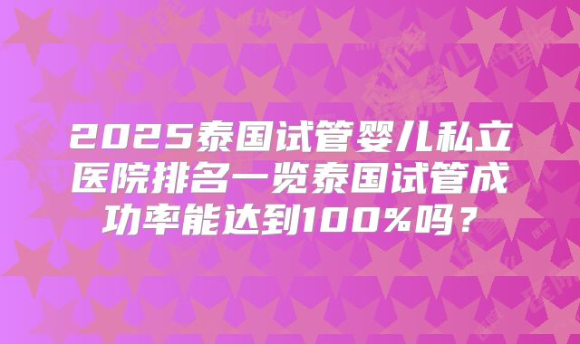 2025泰国试管婴儿私立医院排名一览泰国试管成功率能达到100%吗？