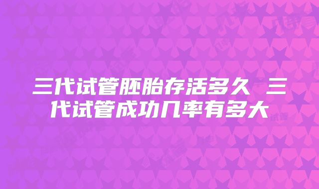 三代试管胚胎存活多久 三代试管成功几率有多大