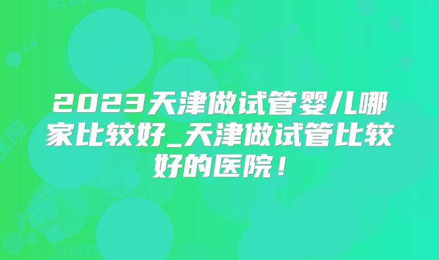 2023天津做试管婴儿哪家比较好_天津做试管比较好的医院！