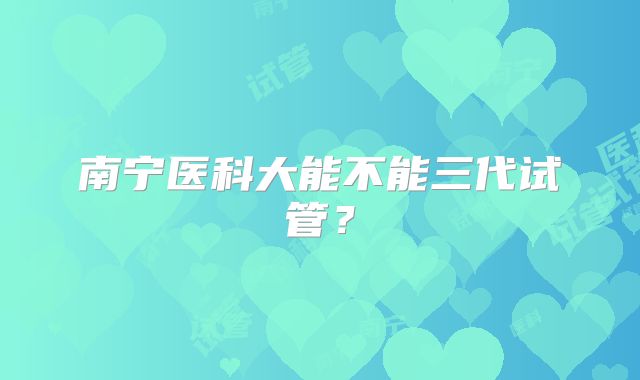 南宁医科大能不能三代试管?