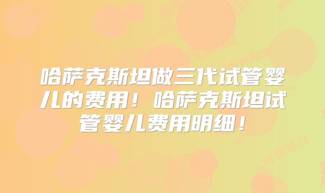 哈萨克斯坦做三代试管婴儿的费用！哈萨克斯坦试管婴儿费用明细！