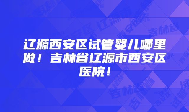 辽源西安区试管婴儿哪里做!吉林省辽源市西安区医院!
