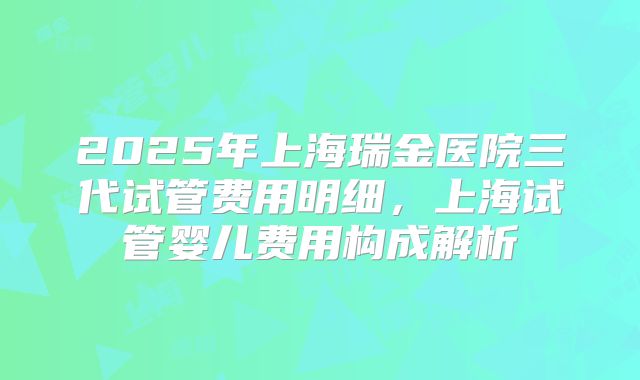 2025年上海瑞金医院三代试管费用明细，上海试管婴儿费用构成解析