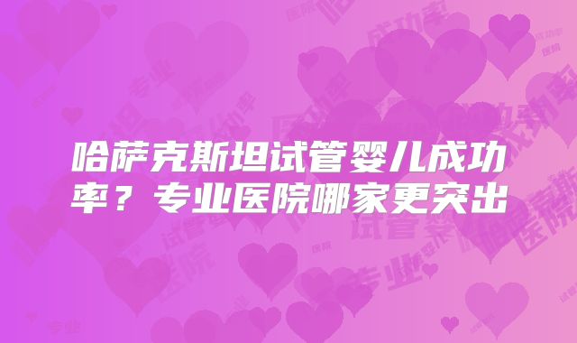 哈萨克斯坦试管婴儿成功率？专业医院哪家更突出