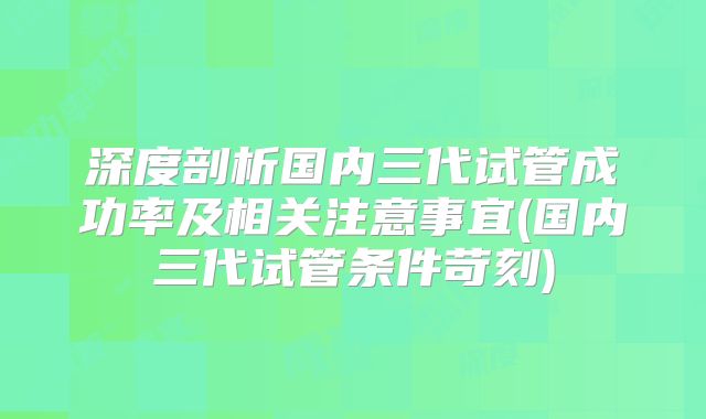 深度剖析国内三代试管成功率及相关注意事宜(国内三代试管条件苛刻)