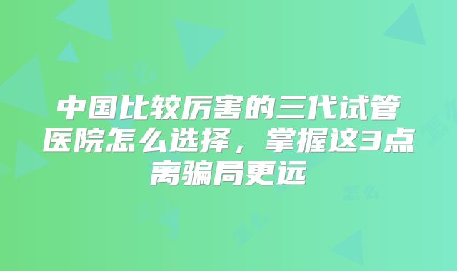 中国比较厉害的三代试管医院怎么选择，掌握这3点离骗局更远