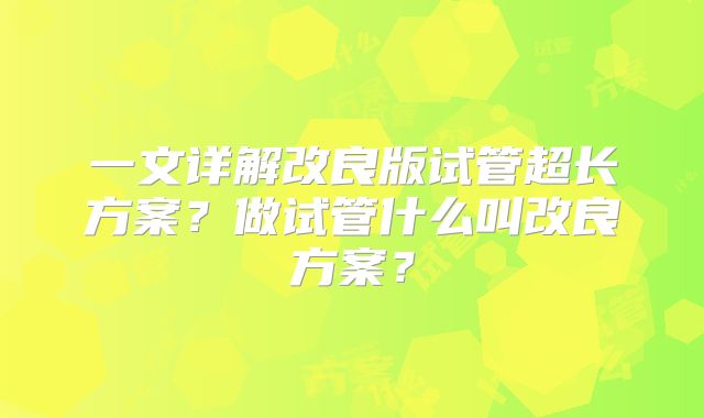 一文详解改良版试管超长方案?做试管什么叫改良方案?