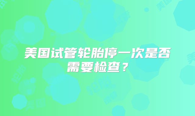 美国试管轮胎停一次是否需要检查？