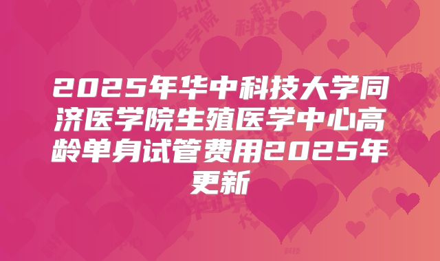 2025年华中科技大学同济医学院生殖医学中心高龄单身试管费用2025年更新