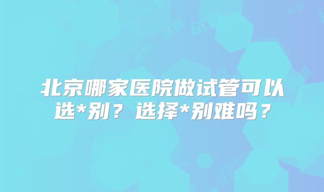 北京哪家医院做试管可以选*别？选择*别难吗？