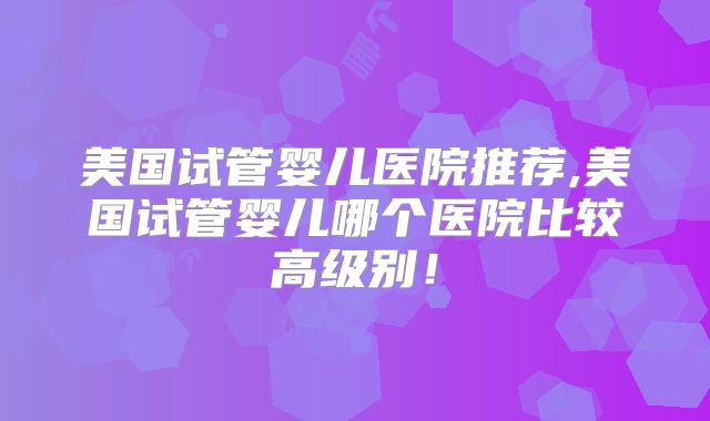 美国试管婴儿医院推荐,美国试管婴儿哪个医院比较高级别！