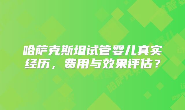 哈萨克斯坦试管婴儿真实经历，费用与效果评估？