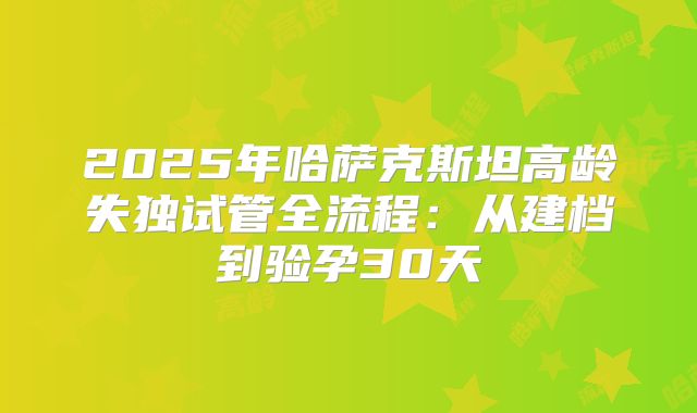 2025年哈萨克斯坦高龄失独试管全流程：从建档到验孕30天