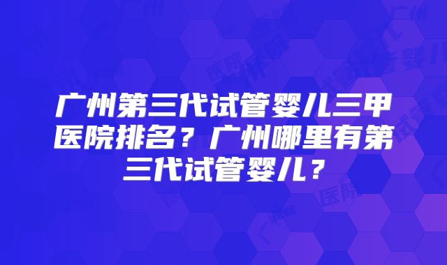 广州第三代试管婴儿三甲医院排名？广州哪里有第三代试管婴儿？