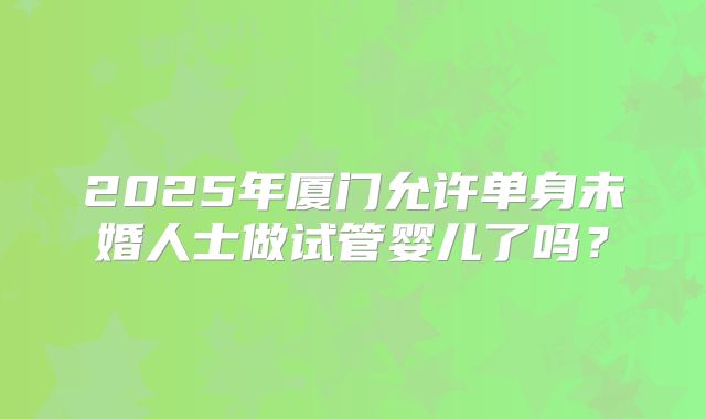 2025年厦门允许单身未婚人士做试管婴儿了吗？