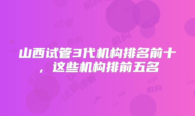 山西试管3代机构排名前十,这些机构排前五名