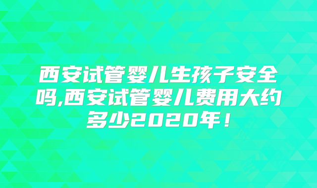 西安试管婴儿生孩子安全吗,西安试管婴儿费用大约多少2020年！