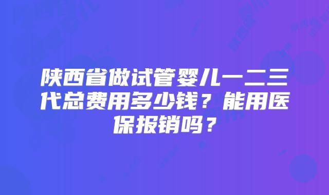 陕西省做试管婴儿一二三代总费用多少钱?能用医保报销吗?