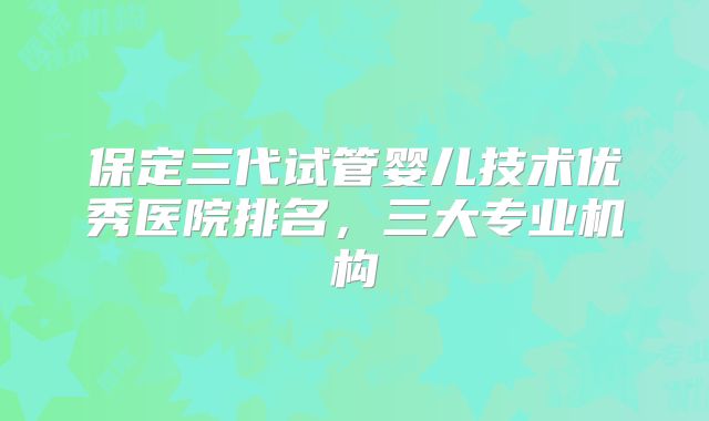 保定三代试管婴儿技术优秀医院排名，三大专业机构