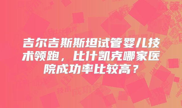 吉尔吉斯斯坦试管婴儿技术领跑,比什凯克哪家医院成功率比较高?