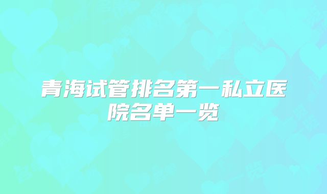 青海试管排名第一私立医院名单一览