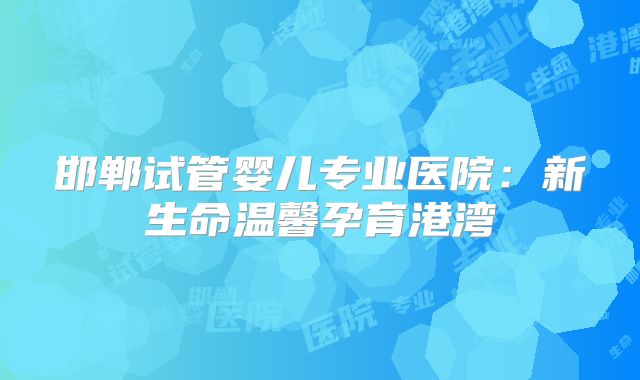 邯郸试管婴儿专业医院：新生命温馨孕育港湾