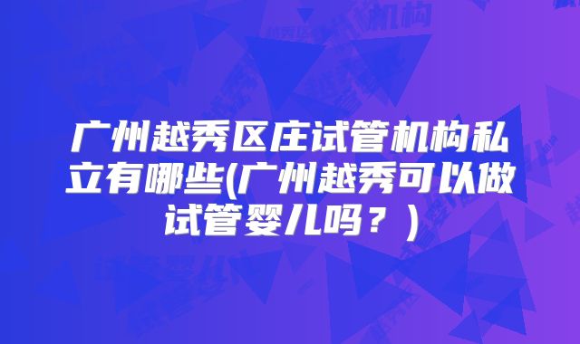 广州越秀区庄试管机构私立有哪些(广州越秀可以做试管婴儿吗?)