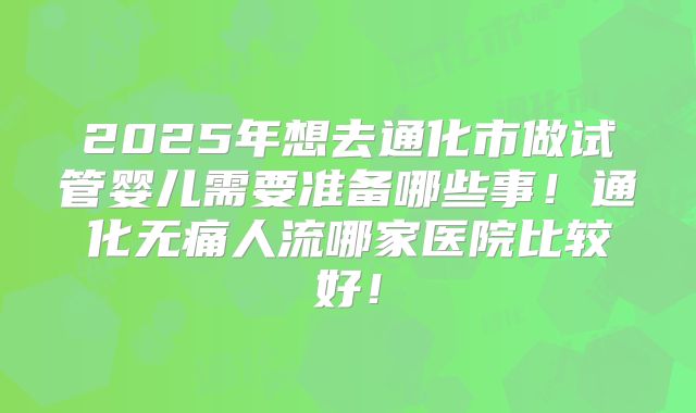 2025年想去通化市做试管婴儿需要准备哪些事！通化无痛人流哪家医院比较好！