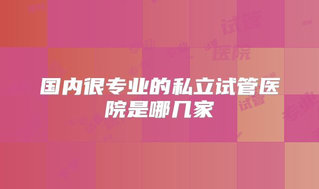 国内很专业的私立试管医院是哪几家