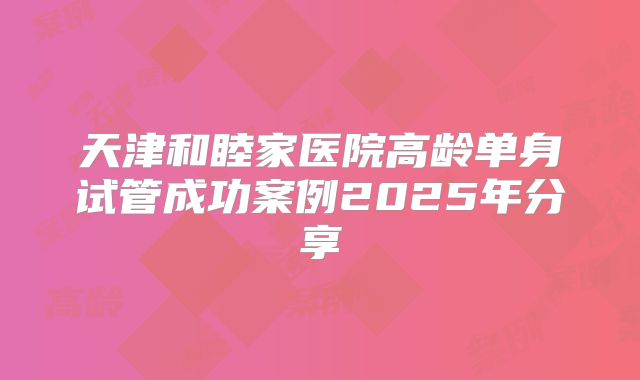 天津和睦家医院高龄单身试管成功案例2025年分享