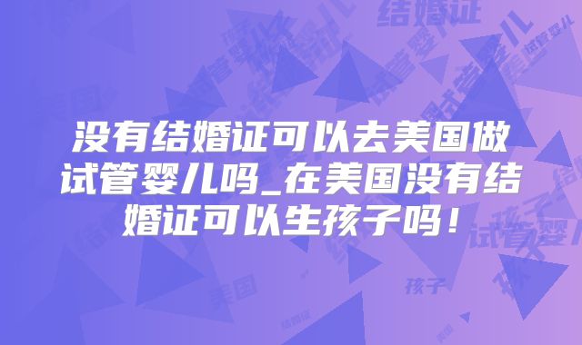 没有结婚证可以去美国做试管婴儿吗_在美国没有结婚证可以生孩子吗！