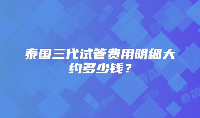 泰国三代试管费用明细大约多少钱？