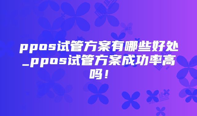 ppos试管方案有哪些好处_ppos试管方案成功率高吗！