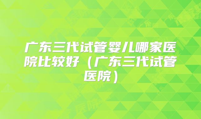 广东三代试管婴儿哪家医院比较好（广东三代试管医院）
