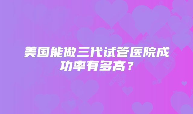美国能做三代试管医院成功率有多高？