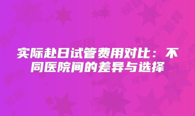 实际赴日试管费用对比:不同医院间的差异与选择