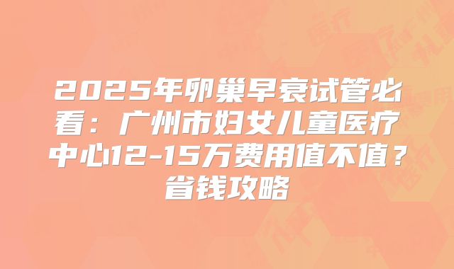 2025年卵巢早衰试管必看：广州市妇女儿童医疗中心12-15万费用值不值？省钱攻略