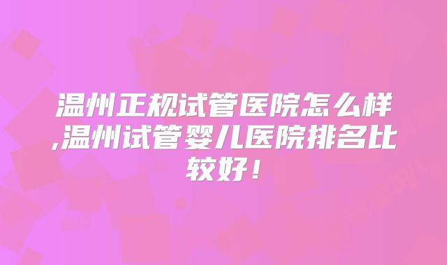 温州正规试管医院怎么样,温州试管婴儿医院排名比较好！