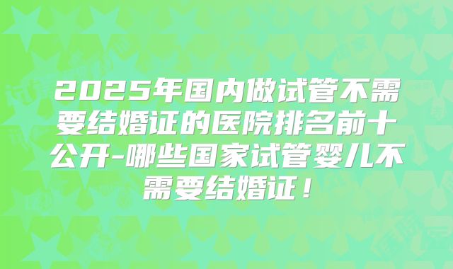 2025年国内做试管不需要结婚证的医院排名前十公开-哪些国家试管婴儿不需要结婚证！