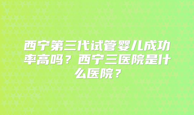 西宁第三代试管婴儿成功率高吗？西宁三医院是什么医院？