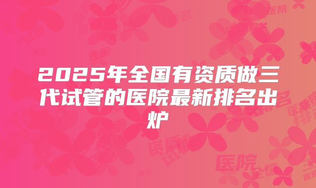 2025年全国有资质做三代试管的医院最新排名出炉